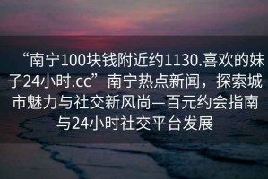 “南寧100塊錢附近約1130.喜歡的妹子24小時.cc”南寧熱點新聞，探索城市魅力與社交新風尚—百元約會指南與24小時社交平臺發展