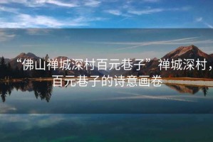 “佛山禪城深村百元巷子”禪城深村，百元巷子的詩意畫卷