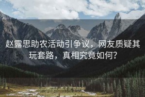 趙露思助農活動引爭議，網友質疑其玩套路，真相究竟如何？