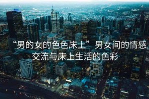 “男的女的色色床上”男女間的情感交流與床上生活的色彩