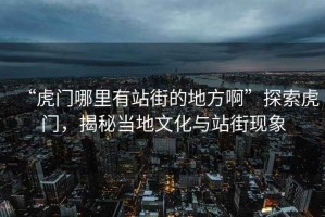 “虎門哪里有站街的地方啊”探索虎門，揭秘當(dāng)?shù)匚幕c站街現(xiàn)象