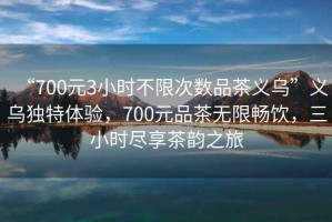 “700元3小時不限次數品茶義烏”義烏獨特體驗，700元品茶無限暢飲，三小時盡享茶韻之旅
