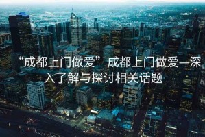 “成都上門做愛(ài)”成都上門做愛(ài)—深入了解與探討相關(guān)話題