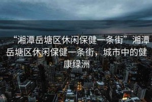 “湘潭岳塘區(qū)休閑保健一條街”湘潭岳塘區(qū)休閑保健一條街，城市中的健康綠洲