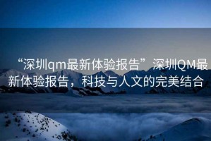 “深圳qm最新體驗報告”深圳QM最新體驗報告，科技與人文的完美結合