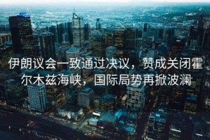 伊朗議會一致通過決議，贊成關閉霍爾木茲海峽，國際局勢再掀波瀾