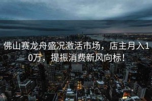 佛山賽龍舟盛況激活市場，店主月入10萬，提振消費新風向標！