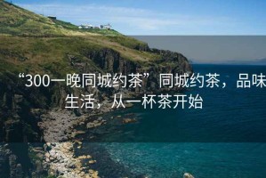 “300一晚同城約茶”同城約茶，品味生活，從一杯茶開始