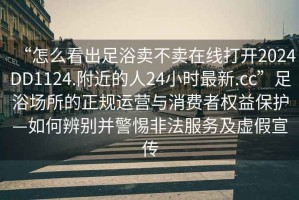 “怎么看出足浴賣不賣在線打開2024DD1124.附近的人24小時最新.cc”足浴場所的正規運營與消費者權益保護—如何辨別并警惕非法服務及虛假宣傳