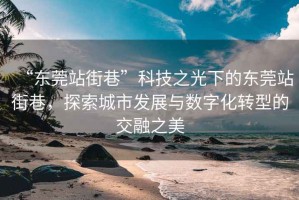“東莞站街巷”科技之光下的東莞站街巷，探索城市發展與數字化轉型的交融之美