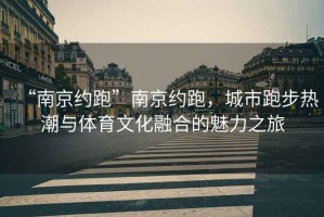 “南京約跑”南京約跑，城市跑步熱潮與體育文化融合的魅力之旅