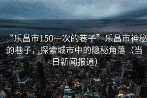 “樂昌市150一次的巷子”樂昌市神秘的巷子，探索城市中的隱秘角落（當日新聞報道）