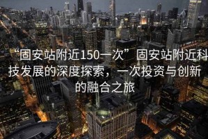 “固安站附近150一次”固安站附近科技發(fā)展的深度探索，一次投資與創(chuàng)新的融合之旅