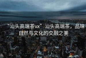 “汕頭高端茶vx”汕頭高端茶，品味自然與文化的交融之美