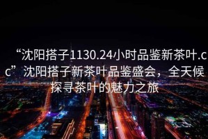 “沈陽搭子1130.24小時品鑒新茶葉.cc”沈陽搭子新茶葉品鑒盛會，全天候探尋茶葉的魅力之旅