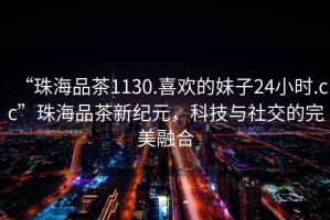 “珠海品茶1130.喜歡的妹子24小時.cc”珠海品茶新紀元，科技與社交的完美融合