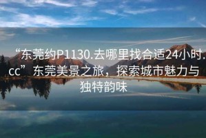 “東莞約P1130.去哪里找合適24小時.cc”東莞美景之旅，探索城市魅力與獨特韻味