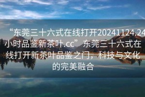 “東莞三十六式在線打開20241124.24小時(shí)品鑒新茶葉.cc”東莞三十六式在線打開新茶葉品鑒之門，科技與文化的完美融合
