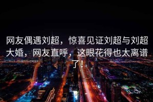 網(wǎng)友偶遇劉超，驚喜見證劉超與劉超大婚，網(wǎng)友直呼，這眼花得也太離譜了！