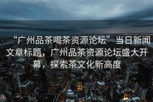 “廣州品茶喝茶資源論壇”當日新聞文章標題，廣州品茶資源論壇盛大開幕，探索茶文化新高度