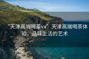 “天津高端喝茶vx”天津高端喝茶體驗，品味生活的藝術