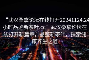 “武漢桑拿論壇在線打開20241124.24小時品鑒新茶葉.cc”武漢桑拿論壇在線打開新篇章，品鑒新茶葉，探索健康養生之道