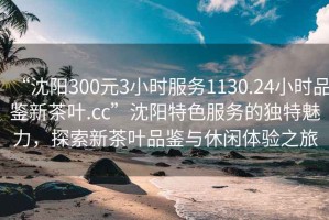 “沈陽300元3小時服務1130.24小時品鑒新茶葉.cc”沈陽特色服務的獨特魅力，探索新茶葉品鑒與休閑體驗之旅