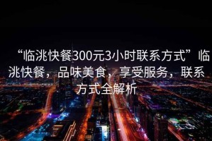 “臨洮快餐300元3小時聯系方式”臨洮快餐，品味美食，享受服務，聯系方式全解析
