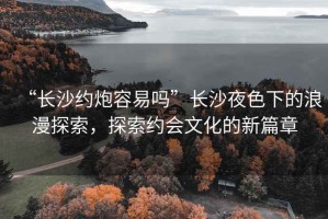 “長沙約炮容易嗎”長沙夜色下的浪漫探索，探索約會文化的新篇章