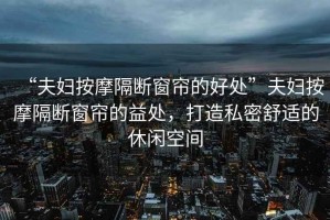 “夫婦按摩隔斷窗簾的好處”夫婦按摩隔斷窗簾的益處，打造私密舒適的休閑空間