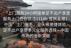 “上門(mén)服務(wù)24小時(shí)接單足不出戶享受服務(wù)上門(mén)任你挑選1114b.官網(wǎng)備用1.中國(guó)”上門(mén)服務(wù)，全天候便捷體驗(yàn)，足不出戶享受多元化服務(wù)選擇—中國(guó)市場(chǎng)的全新突破