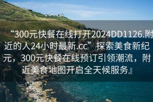 “300元快餐在線打開2024DD1126.附近的人24小時(shí)最新.cc”探索美食新紀(jì)元，300元快餐在線預(yù)訂引領(lǐng)潮流，附近美食地圖開啟全天候服務(wù)』