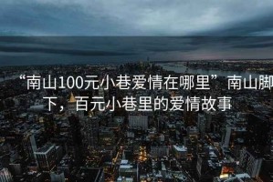 “南山100元小巷愛情在哪里”南山腳下，百元小巷里的愛情故事