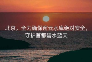 北京，全力確保密云水庫絕對安全，守護首都碧水藍天