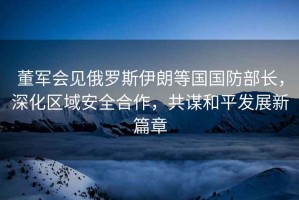 董軍會見俄羅斯伊朗等國國防部長，深化區域安全合作，共謀和平發展新篇章
