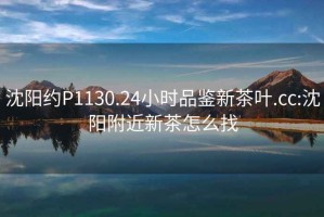 沈陽約P1130.24小時品鑒新茶葉.cc:沈陽附近新茶怎么找