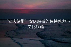 “安慶站街”安慶站街的獨特魅力與文化底蘊
