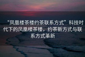 “鳳凰樓茶樓約茶聯系方式”科技時代下的鳳凰樓茶樓，約茶新方式與聯系方式革新