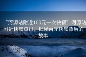 “河源站附近100元一次快餐”河源站附近快餐資訊，揭秘百元快餐背后的故事