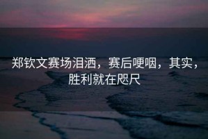鄭欽文賽場淚灑，賽后哽咽，其實，勝利就在咫尺