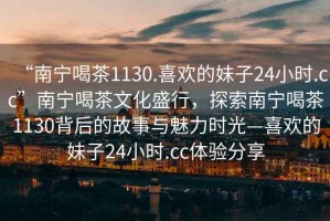 “南寧喝茶1130.喜歡的妹子24小時.cc”南寧喝茶文化盛行，探索南寧喝茶1130背后的故事與魅力時光—喜歡的妹子24小時.cc體驗分享