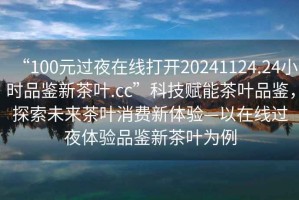 “100元過夜在線打開20241124.24小時品鑒新茶葉.cc”科技賦能茶葉品鑒，探索未來茶葉消費新體驗—以在線過夜體驗品鑒新茶葉為例