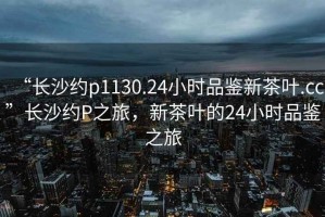 “長沙約p1130.24小時品鑒新茶葉.cc”長沙約P之旅，新茶葉的24小時品鑒之旅
