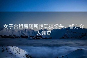 女子合租房廁所驚現攝像頭，警方介入調查