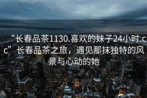 “長春品茶1130.喜歡的妹子24小時.cc”長春品茶之旅，遇見那抹獨特的風景與心動的她
