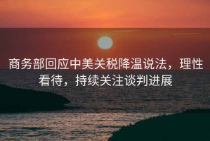 商務部回應中美關稅降溫說法，理性看待，持續關注談判進展
