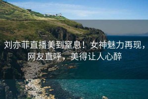 劉亦菲直播美到窒息！女神魅力再現(xiàn)，網(wǎng)友直呼，美得讓人心醉