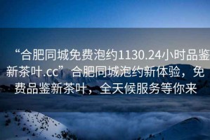 “合肥同城免費泡約1130.24小時品鑒新茶葉.cc”合肥同城泡約新體驗，免費品鑒新茶葉，全天候服務等你來