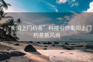 “衡陽上門約茶”科技引領衡陽上門約茶新風尚