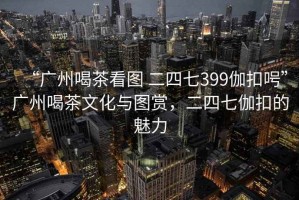 “廣州喝茶看圖 二四七399伽扣呺”廣州喝茶文化與圖賞，二四七伽扣的魅力